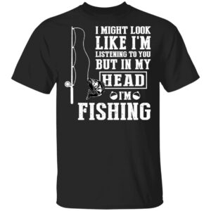 I might look like I'm listening to you but in my head I'm fishing shirt